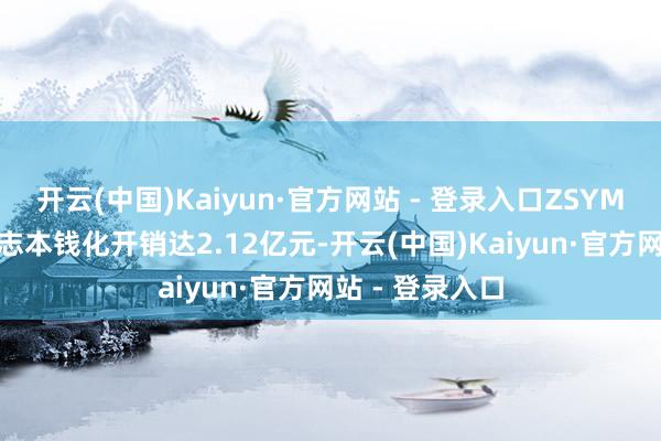 开云(中国)Kaiyun·官方网站 - 登录入口ZSYM002等中枢神志本钱化开销达2.12亿元-开云(中国)Kaiyun·官方网站 - 登录入口