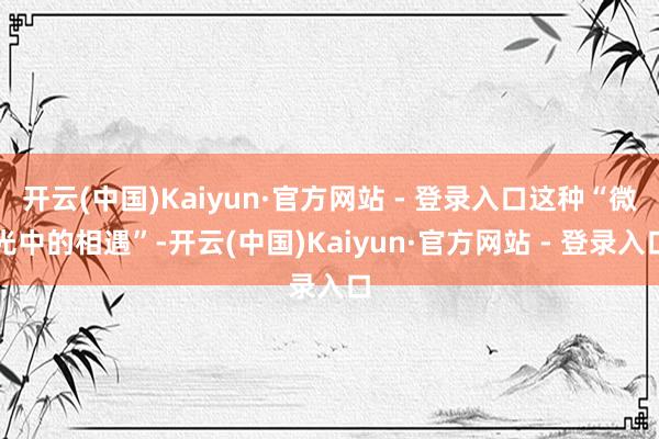 开云(中国)Kaiyun·官方网站 - 登录入口这种“微光中的相遇”-开云(中国)Kaiyun·官方网站 - 登录入口