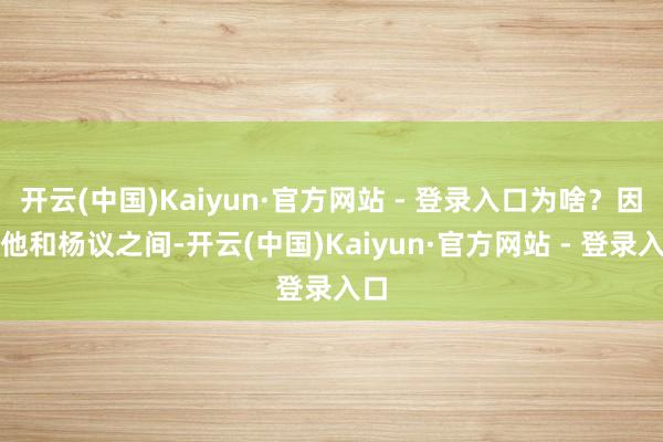 开云(中国)Kaiyun·官方网站 - 登录入口为啥？因为他和杨议之间-开云(中国)Kaiyun·官方网站 - 登录入口