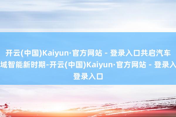 开云(中国)Kaiyun·官方网站 - 登录入口共启汽车全域智能新时期-开云(中国)Kaiyun·官方网站 - 登录入口