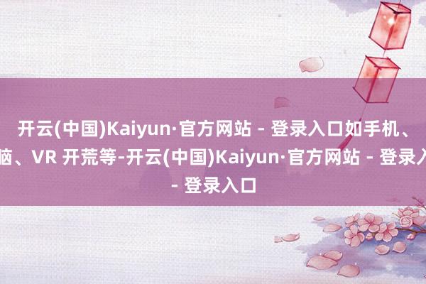 开云(中国)Kaiyun·官方网站 - 登录入口如手机、电脑、VR 开荒等-开云(中国)Kaiyun·官方网站 - 登录入口