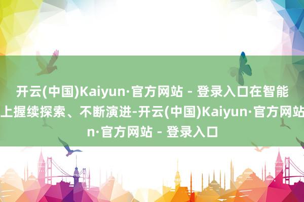 开云(中国)Kaiyun·官方网站 - 登录入口在智能出行这条路上握续探索、不断演进-开云(中国)Kaiyun·官方网站 - 登录入口