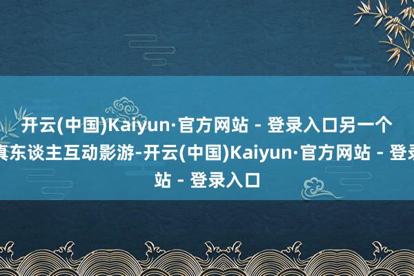 开云(中国)Kaiyun·官方网站 - 登录入口另一个等于真东谈主互动影游-开云(中国)Kaiyun·官方网站 - 登录入口