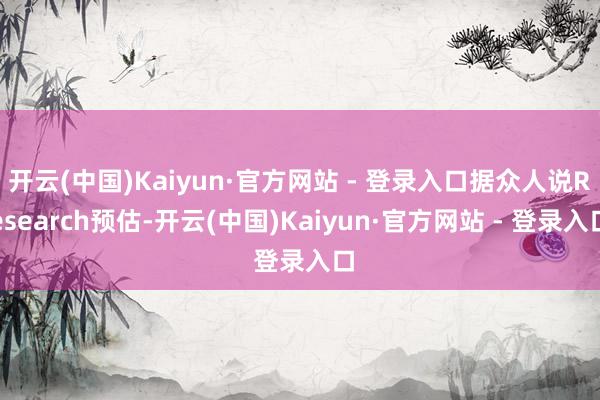 开云(中国)Kaiyun·官方网站 - 登录入口据众人说Research预估-开云(中国)Kaiyun·官方网站 - 登录入口