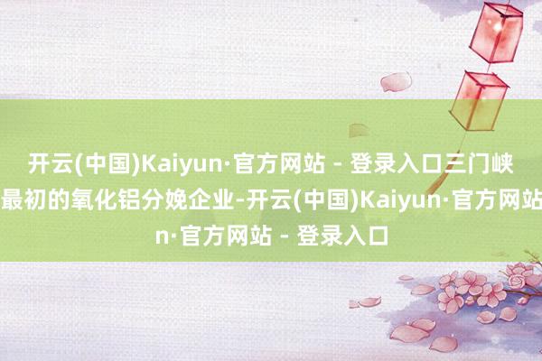 开云(中国)Kaiyun·官方网站 - 登录入口三门峡铝业是国内最初的氧化铝分娩企业-开云(中国)Kaiyun·官方网站 - 登录入口