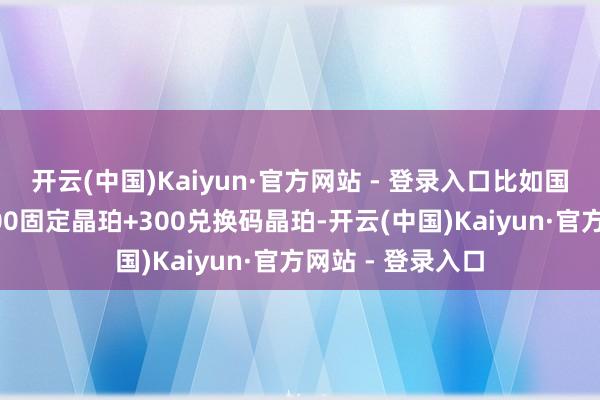 开云(中国)Kaiyun·官方网站 - 登录入口比如国服版块更新有300固定晶珀+300兑换码晶珀-开云(中国)Kaiyun·官方网站 - 登录入口