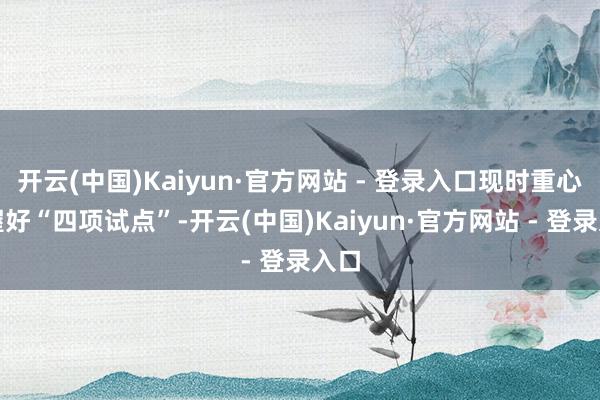开云(中国)Kaiyun·官方网站 - 登录入口现时重心是握好“四项试点”-开云(中国)Kaiyun·官方网站 - 登录入口