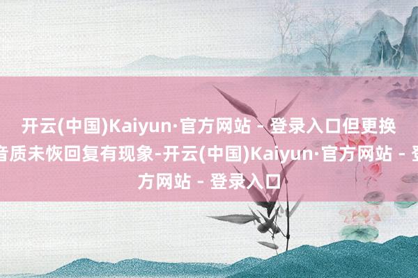 开云(中国)Kaiyun·官方网站 - 登录入口但更换部件后音质未恢回复有现象-开云(中国)Kaiyun·官方网站 - 登录入口