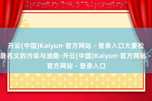 开云(中国)Kaiyun·官方网站 - 登录入口大要松驰带走肌肤名义的污垢与油脂-开云(中国)Kaiyun·官方网站 - 登录入口