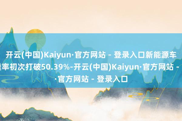 开云(中国)Kaiyun·官方网站 - 登录入口新能源车零卖浸透率初次打破50.39%-开云(中国)Kaiyun·官方网站 - 登录入口