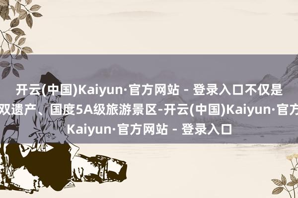 开云(中国)Kaiyun·官方网站 - 登录入口不仅是国度当然与文化双遗产、国度5A级旅游景区-开云(中国)Kaiyun·官方网站 - 登录入口