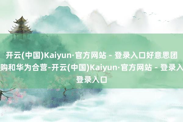 开云(中国)Kaiyun·官方网站 - 登录入口好意思团闪购和华为合营-开云(中国)Kaiyun·官方网站 - 登录入口