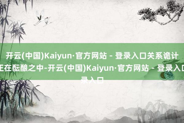 开云(中国)Kaiyun·官方网站 - 登录入口关系诡计正在酝酿之中-开云(中国)Kaiyun·官方网站 - 登录入口
