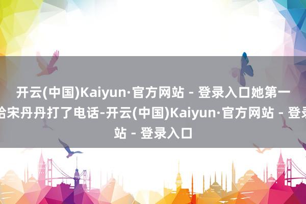 开云(中国)Kaiyun·官方网站 - 登录入口她第一技艺给宋丹丹打了电话-开云(中国)Kaiyun·官方网站 - 登录入口