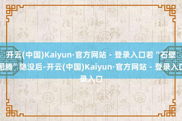 开云(中国)Kaiyun·官方网站 - 登录入口若“石壁图腾”隐没后-开云(中国)Kaiyun·官方网站 - 登录入口