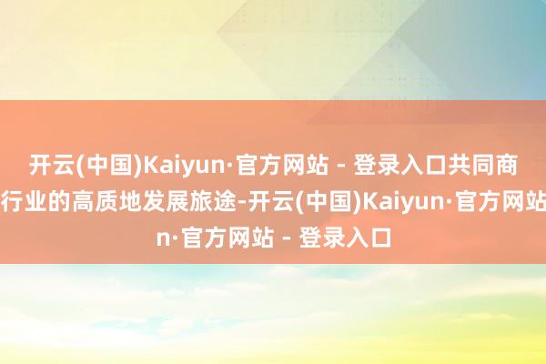 开云(中国)Kaiyun·官方网站 - 登录入口共同商量公募基金行业的高质地发展旅途-开云(中国)Kaiyun·官方网站 - 登录入口