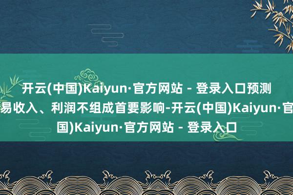 开云(中国)Kaiyun·官方网站 - 登录入口预测对公司今年度的交易收入、利润不组成首要影响-开云(中国)Kaiyun·官方网站 - 登录入口