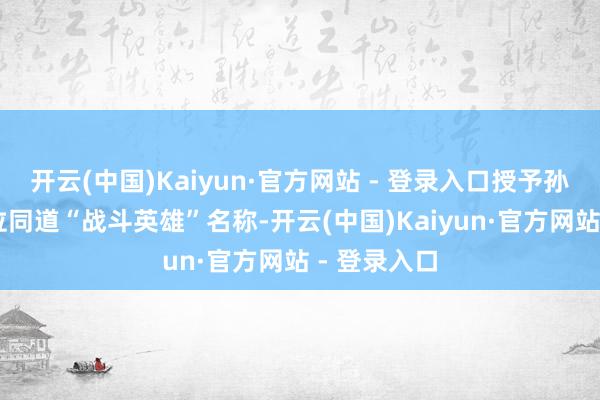 开云(中国)Kaiyun·官方网站 - 登录入口授予孙玉国等10位同道“战斗英雄”名称-开云(中国)Kaiyun·官方网站 - 登录入口