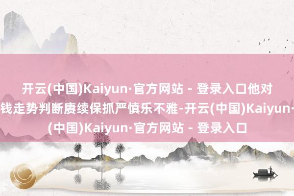 开云(中国)Kaiyun·官方网站 - 登录入口他对接下来中国钞票的价钱走势判断赓续保抓严慎乐不雅-开云(中国)Kaiyun·官方网站 - 登录入口