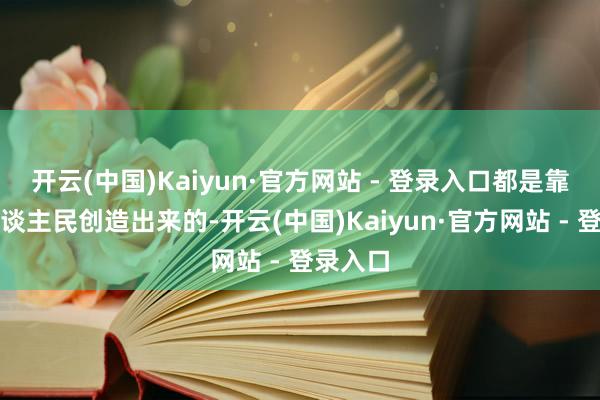 开云(中国)Kaiyun·官方网站 - 登录入口都是靠就业东谈主民创造出来的-开云(中国)Kaiyun·官方网站 - 登录入口