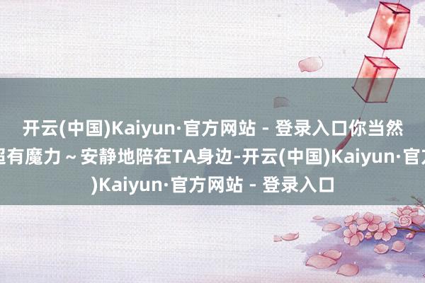 开云(中国)Kaiyun·官方网站 - 登录入口你当然的千里稳气质就超有魔力～安静地陪在TA身边-开云(中国)Kaiyun·官方网站 - 登录入口
