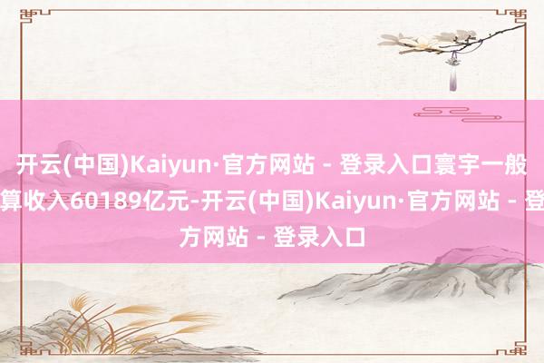 开云(中国)Kaiyun·官方网站 - 登录入口寰宇一般巨匠预算收入60189亿元-开云(中国)Kaiyun·官方网站 - 登录入口