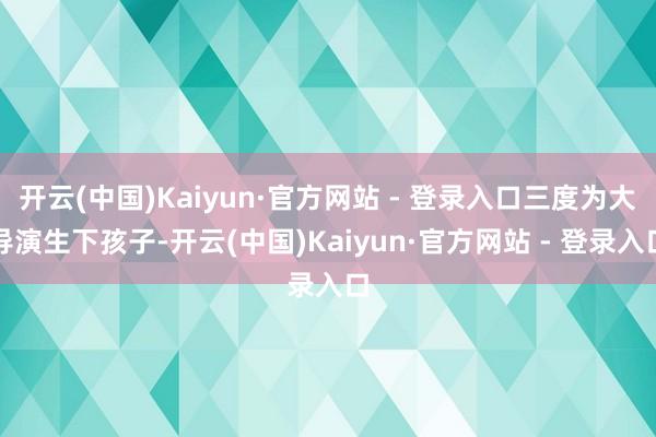 开云(中国)Kaiyun·官方网站 - 登录入口三度为大导演生下孩子-开云(中国)Kaiyun·官方网站 - 登录入口