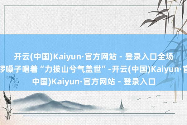 开云(中国)Kaiyun·官方网站 - 登录入口全场王人笑得不可：破锣嗓子唱着“力拔山兮气盖世”-开云(中国)Kaiyun·官方网站 - 登录入口