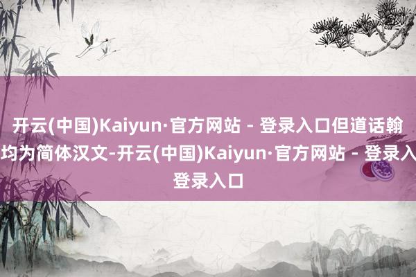 开云(中国)Kaiyun·官方网站 - 登录入口但道话翰墨均为简体汉文-开云(中国)Kaiyun·官方网站 - 登录入口