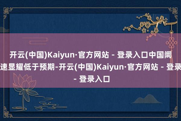 开云(中国)Kaiyun·官方网站 - 登录入口中国阛阓增速显耀低于预期-开云(中国)Kaiyun·官方网站 - 登录入口