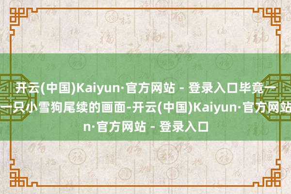 开云(中国)Kaiyun·官方网站 - 登录入口毕竟一只大狗驮着一只小雪狗尾续的画面-开云(中国)Kaiyun·官方网站 - 登录入口