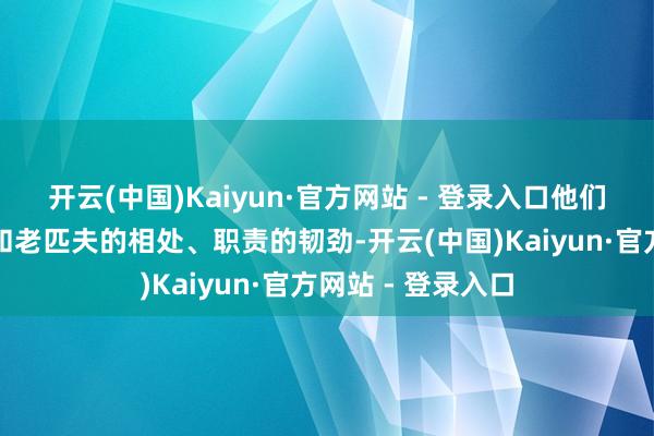 开云(中国)Kaiyun·官方网站 - 登录入口他们的职责的不易、和老匹夫的相处、职责的韧劲-开云(中国)Kaiyun·官方网站 - 登录入口