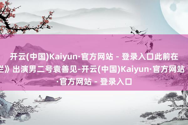 开云(中国)Kaiyun·官方网站 - 登录入口此前在《星汉灿烂》出演男二号袁善见-开云(中国)Kaiyun·官方网站 - 登录入口