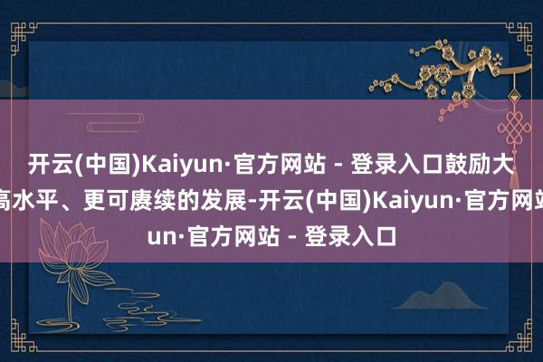 开云(中国)Kaiyun·官方网站 - 登录入口鼓励大湾区竣事更高水平、更可赓续的发展-开云(中国)Kaiyun·官方网站 - 登录入口