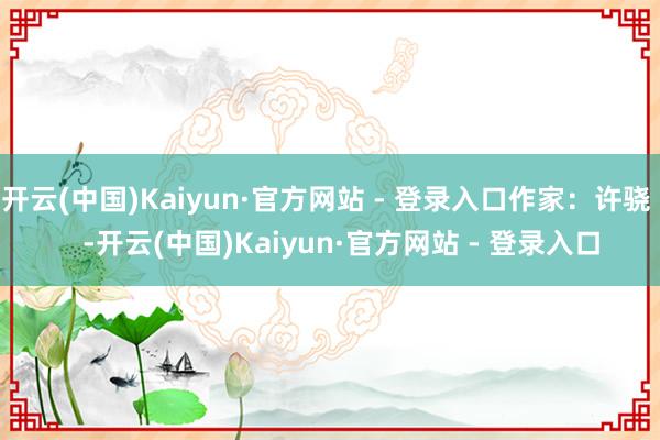 开云(中国)Kaiyun·官方网站 - 登录入口作家：许骁    -开云(中国)Kaiyun·官方网站 - 登录入口