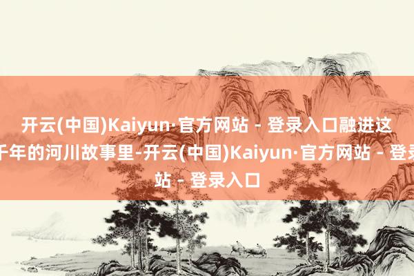 开云(中国)Kaiyun·官方网站 - 登录入口融进这奔腾千年的河川故事里-开云(中国)Kaiyun·官方网站 - 登录入口