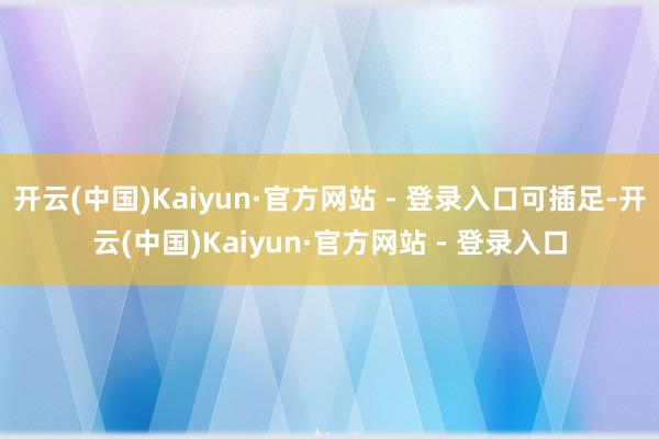 开云(中国)Kaiyun·官方网站 - 登录入口可插足-开云(中国)Kaiyun·官方网站 - 登录入口
