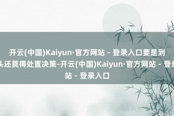 开云(中国)Kaiyun·官方网站 - 登录入口要是到来岁头还莫得处置决策-开云(中国)Kaiyun·官方网站 - 登录入口