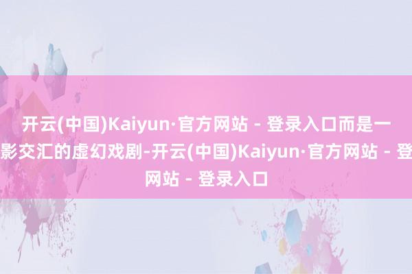 开云(中国)Kaiyun·官方网站 - 登录入口而是一场光与影交汇的虚幻戏剧-开云(中国)Kaiyun·官方网站 - 登录入口