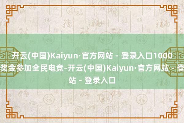开云(中国)Kaiyun·官方网站 - 登录入口1000万赛年奖金参加全民电竞-开云(中国)Kaiyun·官方网站 - 登录入口