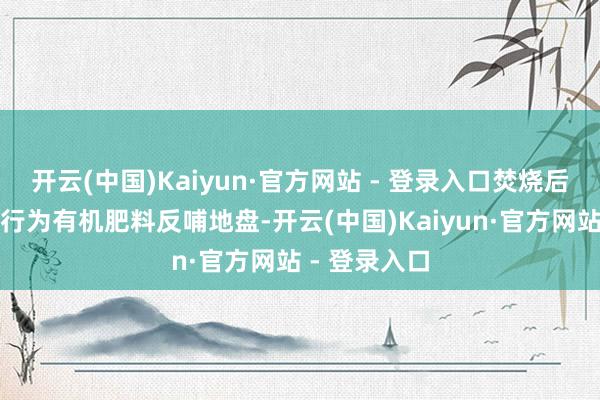 开云(中国)Kaiyun·官方网站 - 登录入口焚烧后的灰烬还将行为有机肥料反哺地盘-开云(中国)Kaiyun·官方网站 - 登录入口