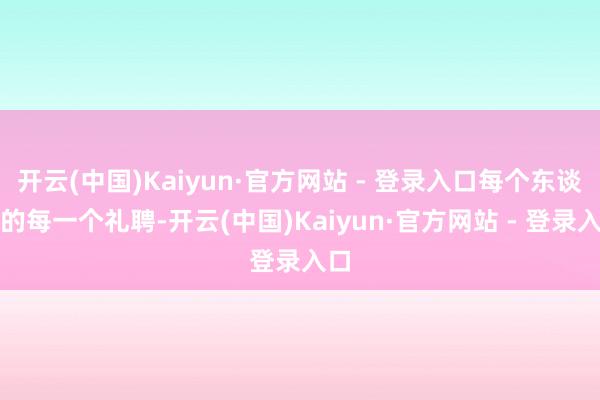 开云(中国)Kaiyun·官方网站 - 登录入口每个东谈主的每一个礼聘-开云(中国)Kaiyun·官方网站 - 登录入口