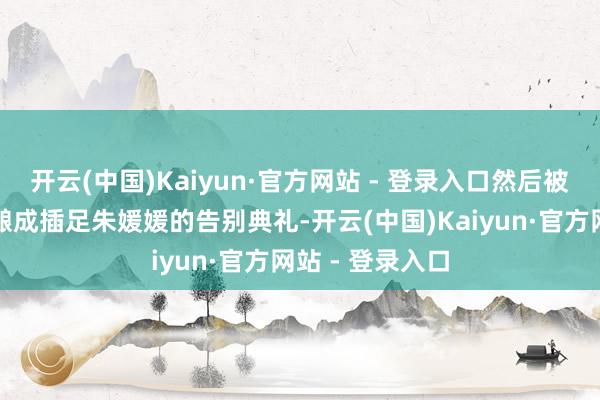 开云(中国)Kaiyun·官方网站 - 登录入口然后被别有精心者编酿成插足朱媛媛的告别典礼-开云(中国)Kaiyun·官方网站 - 登录入口