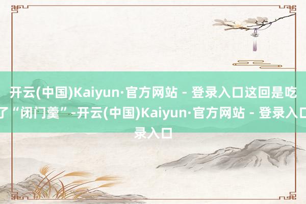 开云(中国)Kaiyun·官方网站 - 登录入口这回是吃了“闭门羹”-开云(中国)Kaiyun·官方网站 - 登录入口