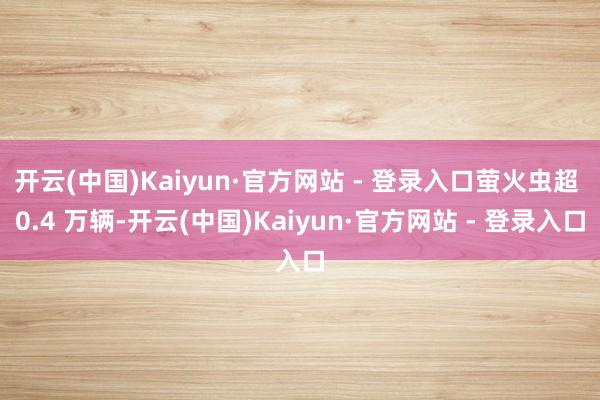 开云(中国)Kaiyun·官方网站 - 登录入口萤火虫超 0.4 万辆-开云(中国)Kaiyun·官方网站 - 登录入口
