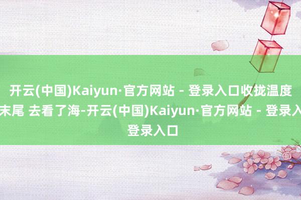 开云(中国)Kaiyun·官方网站 - 登录入口收拢温度的末尾 去看了海-开云(中国)Kaiyun·官方网站 - 登录入口