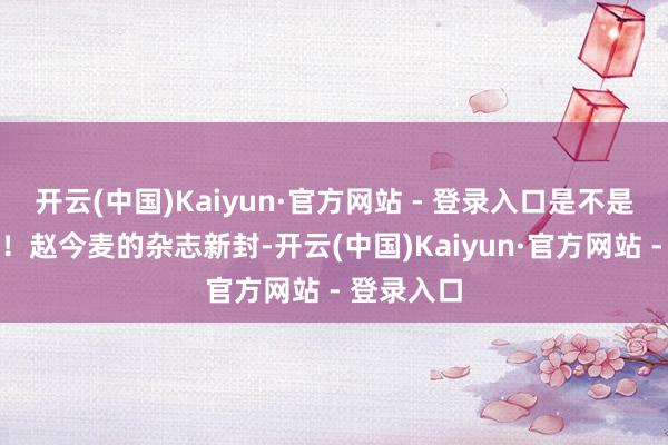 开云(中国)Kaiyun·官方网站 - 登录入口是不是超不错的！赵今麦的杂志新封-开云(中国)Kaiyun·官方网站 - 登录入口