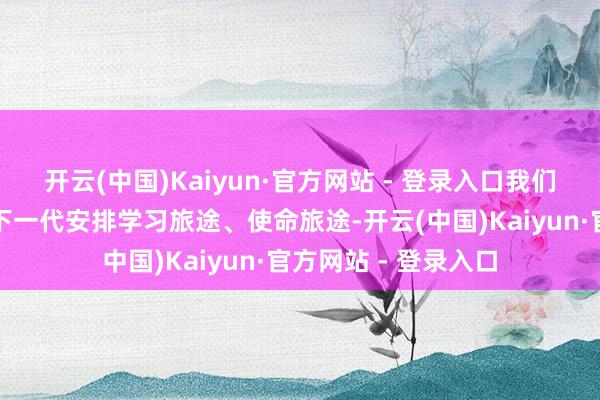 开云(中国)Kaiyun·官方网站 - 登录入口我们这些老登们非得给下一代安排学习旅途、使命旅途-开云(中国)Kaiyun·官方网站 - 登录入口