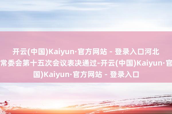 开云(中国)Kaiyun·官方网站 - 登录入口河北省十四届东谈主大常委会第十五次会议表决通过-开云(中国)Kaiyun·官方网站 - 登录入口