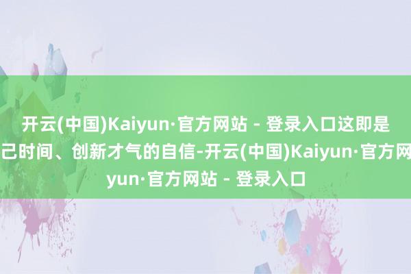 开云(中国)Kaiyun·官方网站 - 登录入口这即是中国车企对自己时间、创新才气的自信-开云(中国)Kaiyun·官方网站 - 登录入口